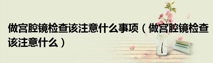 做宫腔镜检查该注意什么事项（做宫腔镜检查该注意什么）