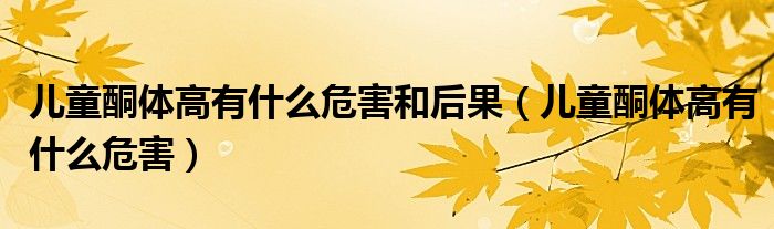 儿童酮体高有什么危害和后果（儿童酮体高有什么危害）