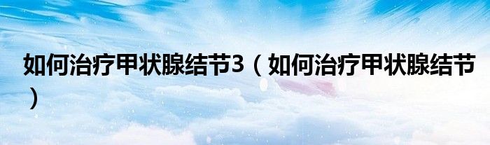 如何治疗甲状腺结节3（如何治疗甲状腺结节）