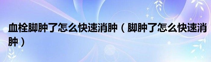血栓脚肿了怎么快速消肿（脚肿了怎么快速消肿）
