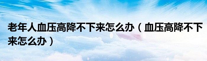 老年人血压高降不下来怎么办（血压高降不下来怎么办）