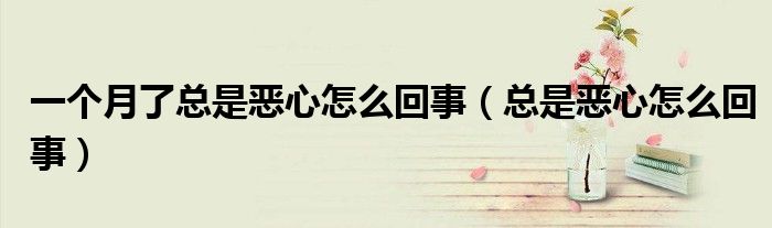 一个月了总是恶心怎么回事（总是恶心怎么回事）