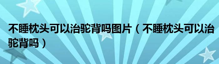 不睡枕头可以治驼背吗图片（不睡枕头可以治驼背吗）