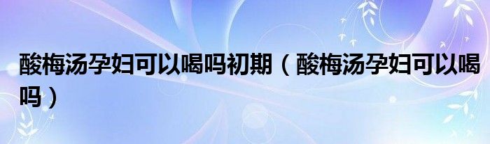酸梅汤孕妇可以喝吗初期（酸梅汤孕妇可以喝吗）