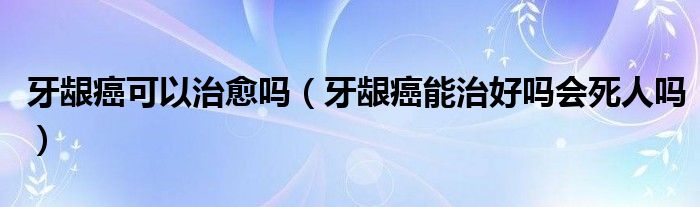 牙龈癌可以治愈吗（牙龈癌能治好吗会死人吗）