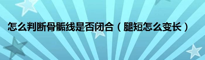 怎么判断骨骺线是否闭合（腿短怎么变长）