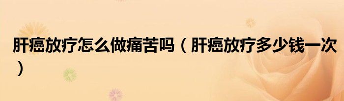 肝癌放疗怎么做痛苦吗（肝癌放疗多少钱一次）
