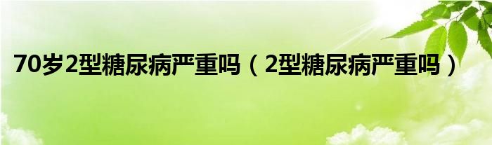 70岁2型糖尿病严重吗（2型糖尿病严重吗）