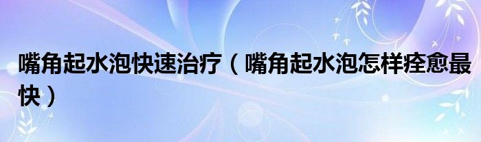 嘴角起水泡快速治疗（嘴角起水泡怎样痊愈最快）