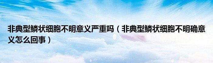 非典型鳞状细胞不明意义严重吗（非典型鳞状细胞不明确意义怎么回事）