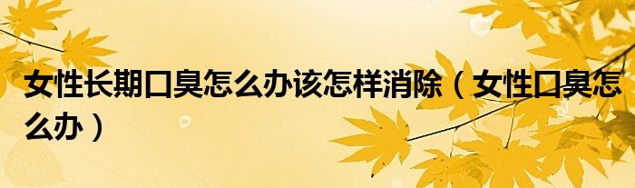 女性长期口臭怎么办该怎样消除（女性口臭怎么办）