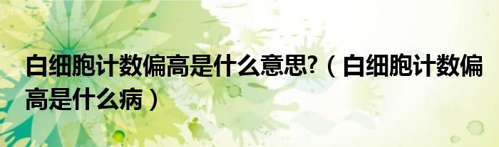 白细胞计数偏高是什么意思?（白细胞计数偏高是什么病）