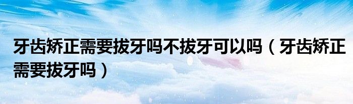牙齿矫正需要拔牙吗不拔牙可以吗（牙齿矫正需要拔牙吗）