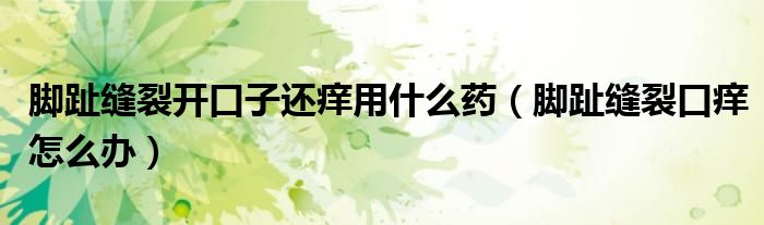 脚趾缝裂开口子还痒用什么药（脚趾缝裂口痒怎么办）