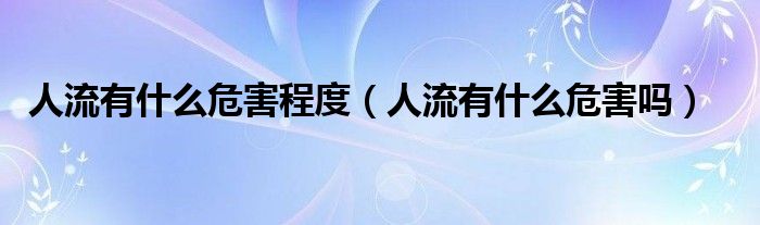 人流有什么危害程度（人流有什么危害吗）