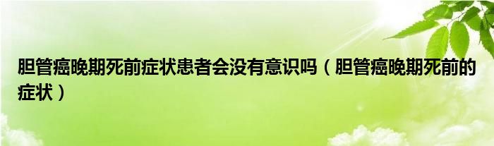 胆管癌晚期死前症状患者会没有意识吗（胆管癌晚期死前的症状）