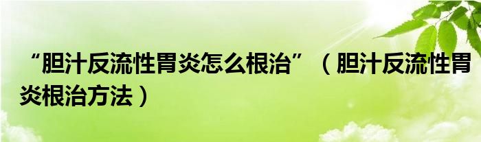 “胆汁反流性胃炎怎么根治”（胆汁反流性胃炎根治方法）