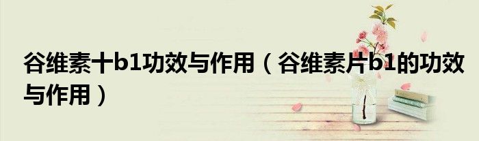 谷维素十b1功效与作用（谷维素片b1的功效与作用）