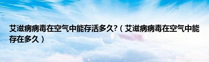 艾滋病病毒在空气中能存活多久?（艾滋病病毒在空气中能存在多久）