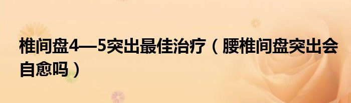 椎间盘4—5突出最佳治疗（腰椎间盘突出会自愈吗）