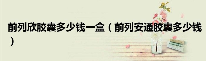 前列欣胶囊多少钱一盒（前列安通胶囊多少钱）