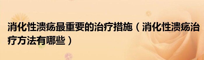 消化性溃疡最重要的治疗措施（消化性溃疡治疗方法有哪些）