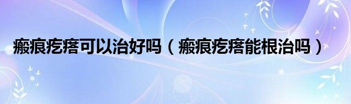 瘢痕疙瘩可以治好吗（瘢痕疙瘩能根治吗）