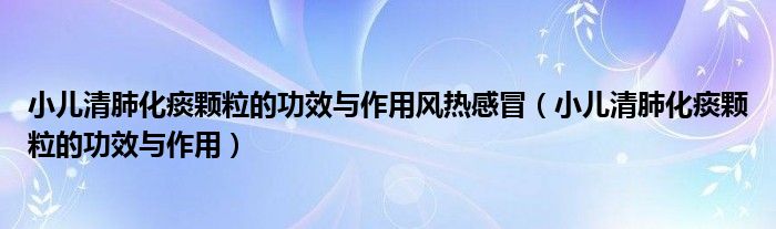 小儿清肺化痰颗粒的功效与作用风热感冒（小儿清肺化痰颗粒的功效与作用）
