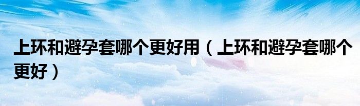 上环和避孕套哪个更好用（上环和避孕套哪个更好）