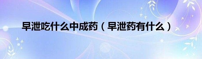 早泄吃什么中成药（早泄药有什么）