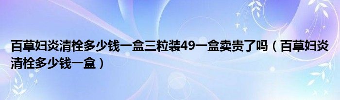 百草妇炎清栓多少钱一盒三粒装49一盒卖贵了吗（百草妇炎清栓多少钱一盒）