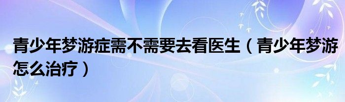 青少年梦游症需不需要去看医生（青少年梦游怎么治疗）