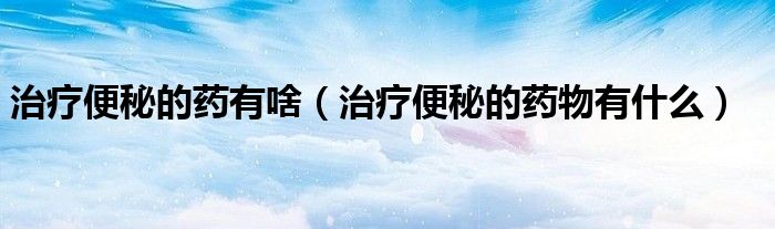治疗便秘的药有啥（治疗便秘的药物有什么）