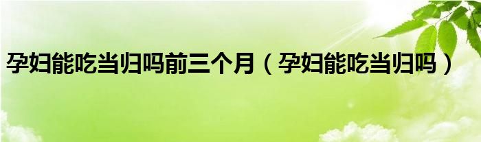 孕妇能吃当归吗前三个月（孕妇能吃当归吗）