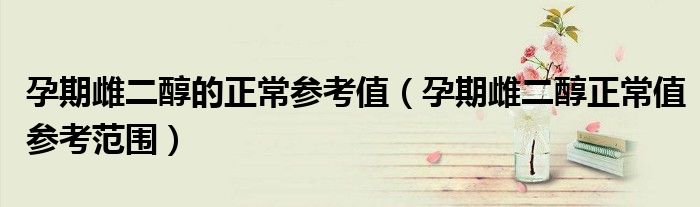 孕期雌二醇的正常参考值（孕期雌二醇正常值参考范围）
