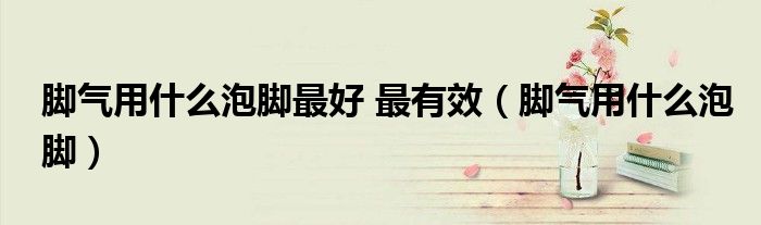脚气用什么泡脚最好 最有效（脚气用什么泡脚）