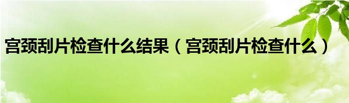 宫颈刮片检查什么结果（宫颈刮片检查什么）