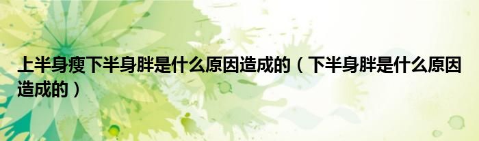 上半身瘦下半身胖是什么原因造成的（下半身胖是什么原因造成的）