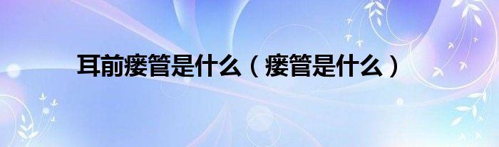 耳前瘘管是什么（瘘管是什么）