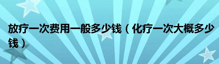 放疗一次费用一般多少钱（化疗一次大概多少钱）
