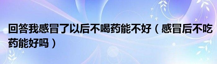 回答我感冒了以后不喝药能不好（感冒后不吃药能好吗）