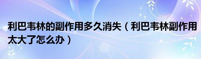 利巴韦林的副作用多久消失（利巴韦林副作用太大了怎么办）