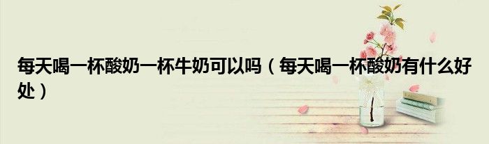 每天喝一杯酸奶一杯牛奶可以吗（每天喝一杯酸奶有什么好处）