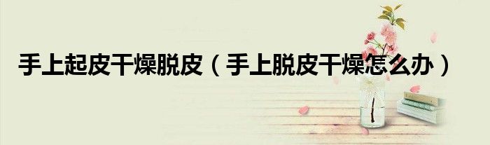 手上起皮干燥脱皮（手上脱皮干燥怎么办）