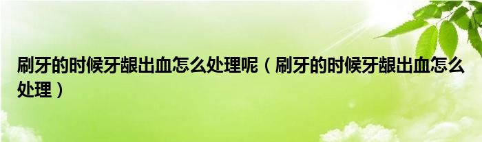刷牙的时候牙龈出血怎么处理呢（刷牙的时候牙龈出血怎么处理）