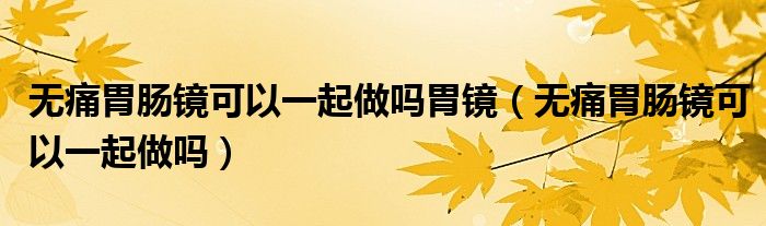 无痛胃肠镜可以一起做吗胃镜（无痛胃肠镜可以一起做吗）