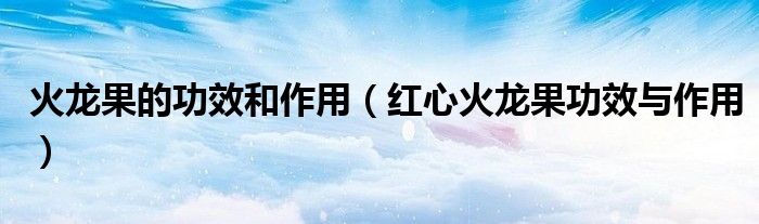 火龙果的功效和作用（红心火龙果功效与作用）
