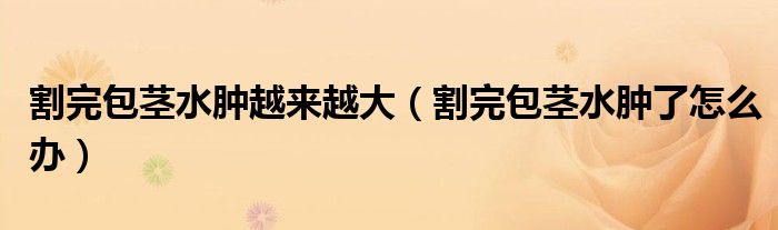 割完包茎水肿越来越大（割完包茎水肿了怎么办）