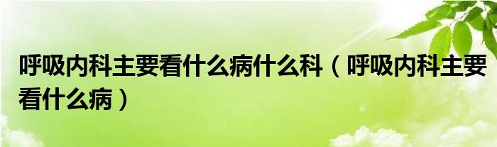 呼吸内科主要看什么病什么科(呼吸内科主要看什么病)