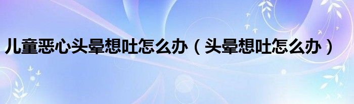 儿童恶心头晕想吐怎么办（头晕想吐怎么办）